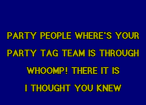 PARTY PEOPLE WHERE'S YOUR
PARTY TAG TEAM IS THROUGH
WHOOMP! THERE IT IS
I THOUGHT YOU KNEWr