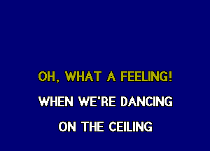 0H, WHAT A FEELING!
WHEN WE'RE DANCING
ON THE CEILING