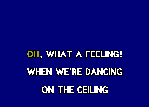 0H, WHAT A FEELING!
WHEN WE'RE DANCING
ON THE CEILING