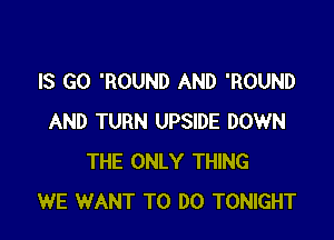 IS GO 'ROUND AND 'ROUND

AND TURN UPSIDE DOWN
THE ONLY THING
WE WANT TO DO TONIGHT