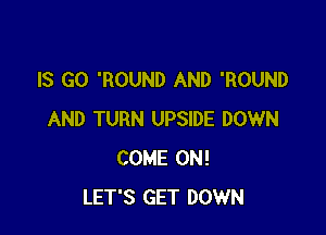 IS GO 'ROUND AND 'ROUND

AND TURN UPSIDE DOWN
COME ON!
LET'S GET DOWN