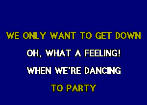 WE ONLY WANT TO GET DOWN

0H, WHAT A FEELING!
WHEN WE'RE DANCING
T0 PARTY