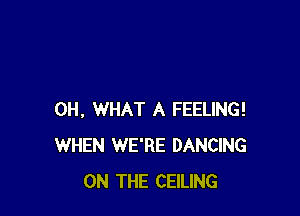 0H, WHAT A FEELING!
WHEN WE'RE DANCING
ON THE CEILING
