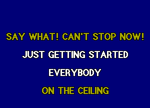 SAY WHAT! CAN'T STOP NOW!

JUST GETTING STARTED
EVERYBODY
ON THE CEILING