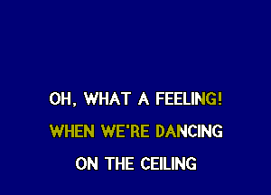 0H, WHAT A FEELING!
WHEN WE'RE DANCING
ON THE CEILING