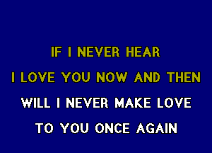 IF I NEVER HEAR

I LOVE YOU NOW AND THEN
WILL I NEVER MAKE LOVE
TO YOU ONCE AGAIN