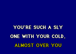 YOU'RE SUCH A SLY
ONE WITH YOUR COLD,
ALMOST OVER YOU