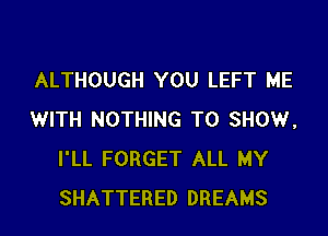 ALTHOUGH YOU LEFT ME

WITH NOTHING TO SHOW,
I'LL FORGET ALL MY
SHATTERED DREAMS