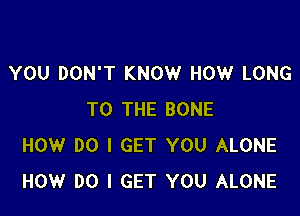 YOU DON'T KNOW HOW LONG

TO THE BONE
HOW DO I GET YOU ALONE
HOW DO I GET YOU ALONE