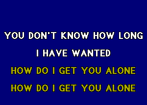 YOU DON'T KNOW HOW LONG

I HAVE WANTED
HOW DO I GET YOU ALONE
HOW DO I GET YOU ALONE