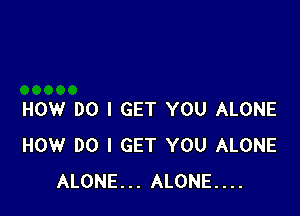 HOW DO I GET YOU ALONE
HOW DO I GET YOU ALONE
ALONE... ALONE...