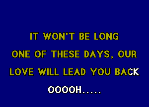 IT WON'T BE LONG

ONE OF THESE DAYS, OUR
LOVE WILL LEAD YOU BACK
OOOOH .....