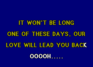 IT WON'T BE LONG

ONE OF THESE DAYS, OUR
LOVE WILL LEAD YOU BACK
OOOOH .....