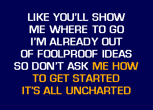 LIKE YOU'LL SHOW
ME WHERE TO GO
I'M ALREADY OUT
OF FUDLPRUUF IDEAS
SO DON'T ASK ME HOW
TO GET STARTED
IT'S ALL UNCHARTED