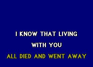 I KNOW THAT LIVING
WITH YOU
ALL DIED AND WENT AWAY