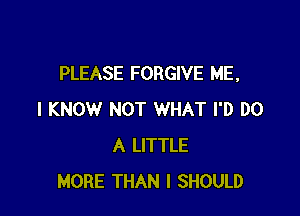 PLEASE FORGIVE ME,

I KNOW NOT WHAT I'D DO
A LITTLE
MORE THAN I SHOULD