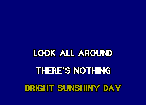 LOOK ALL AROUND
THERE'S NOTHING
BRIGHT SUNSHINY DAY