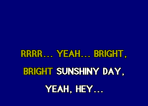 RRRR... YEAH... BRIGHT,
BRIGHT SUNSHINY DAY,
YEAH, HEY...