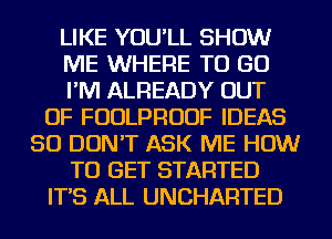 LIKE YOU'LL SHOW
ME WHERE TO GO
I'M ALREADY OUT
OF FUDLPRUUF IDEAS
SO DON'T ASK ME HOW
TO GET STARTED
IT'S ALL UNCHARTED