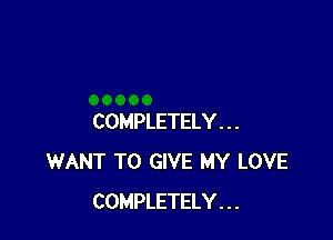 COMPLETELY . . .
WANT TO GIVE MY LOVE
COMPLETELY . . .