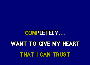 COMPLETELY . . .
WANT TO GIVE MY HEART
THAT I CAN TRUST