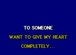 T0 SOMEONE
WANT TO GIVE MY HEART
COMPLETELY . . .