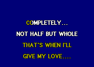 COMPLETELY . . .

NOT HALF BUT WHOLE
THAT'S WHEN I'LL
GIVE MY LOVE....
