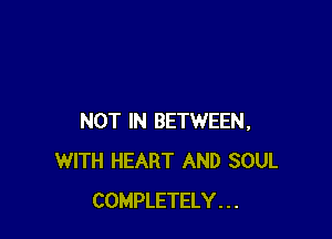 NOT IN BETWEEN,
WITH HEART AND SOUL
COMPLETELY . . .