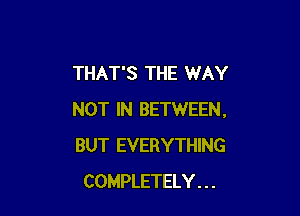 THAT'S THE WAY

NOT IN BETWEEN.
BUT EVERYTHING
COMPLETELY . . .