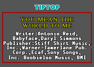 'I'IP'I'OP

YOU MEAN THE
WORLD TO ME

Hriterznntonio Reid,
Babyface,Daryl Sinnons

PublisherzStiff Shirt Husic,
Inc.,Harner-Taner1ane Pub.
Corp.,Ecaf,Sony Songs,
Inc. Boobieloo Husic, BHI