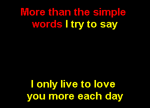 More than the simple
words I try to say

I only live to love
you more each day