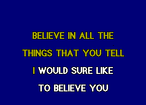 BELIEVE IN ALL THE

THINGS THAT YOU TELL
I WOULD SURE LIKE
TO BELIEVE YOU