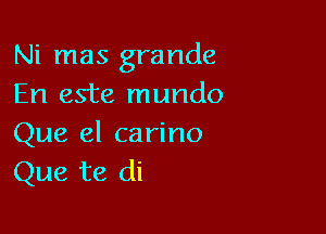 Ni mas grande
En este mundo

Que el carino
Que te di