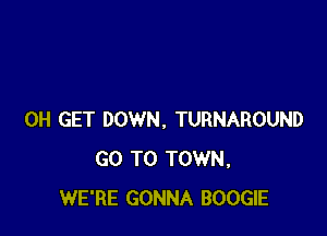 0H GET DOWN. TURNAROUND
GO TO TOWN,
WE'RE GONNA BOOGIE