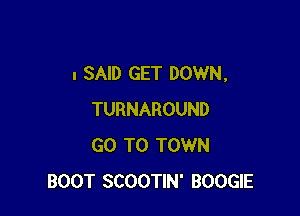 I SAID GET DOWN,

TURNAROUND
GO TO TOWN
BOOT SCOOTIN' BOOGIE