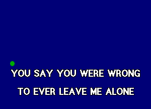 YOU SAY YOU WERE WRONG
T0 EVER LEAVE ME ALONE