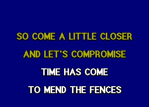 SO COME A LITTLE CLOSER

AND LET'S COMPROMISE
TIME HAS COME
TO MEND THE FENCES