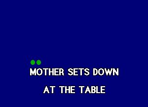 MOTHER SETS DOWN
AT THE TABLE