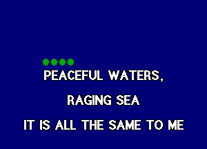 PEACEFUL WATERS,
RAGING SEA
IT IS ALL THE SAME TO ME