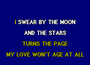 I SWEAR BY THE MOON

AND THE STARS
TURNS THE PAGE
MY LOVE WON'T AGE AT ALL