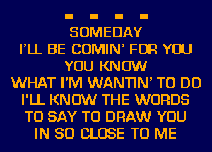 SOMEDAY
I'LL BE COMIN' FOR YOU
YOU KNOW
WHAT I'M WANTIN' TO DO
I'LL KNOW THE WORDS
TO SAY TO DRAW YOU
IN 50 CLOSE TO ME