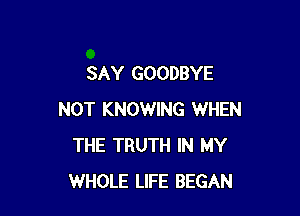 SAY GOODBYE

NOT KNOWING WHEN
THE TRUTH IN MY
WHOLE LIFE BEGAN