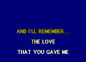 AND I'LL REMEMBER...
THE LOVE
THAT YOU GAVE ME