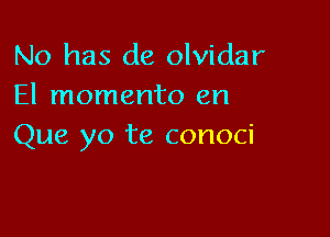 No has de olvidar
El momento en

Que yo te conoci