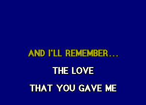 AND I'LL REMEMBER...
THE LOVE
THAT YOU GAVE ME
