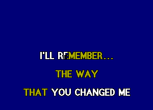 I'LL REMEMBER...
THE WAY
THAT YOU CHANGED ME