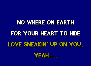 N0 WHERE ON EARTH

FOR YOUR HEART T0 HIDE
LOVE SNEAKIN' UP ON YOU,
YEAH....