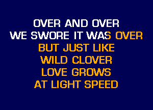 OVER AND OVER
WE SWORE IT WAS OVER
BUT JUST LIKE
WILD CLOVER
LOVE GROWS
AT LIGHT SPEED