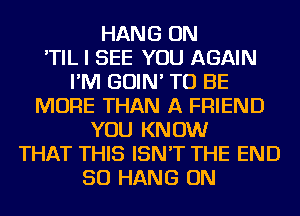 HANG ON
'TIL I SEE YOU AGAIN
I'M GOIN' TO BE
MORE THAN A FRIEND
YOU KNOW
THAT THIS ISN'T THE END
50 HANG ON