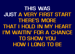 THIS WAS
JUST A VERY FIRST START
THERE'S MORE
THAT I HOLD IN MY HEART
I'M WAITIN' FOR A CHANCE
TO SHOW YOU
HOW I LONG TO BE